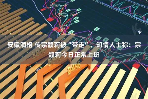 安徽润格 传宗馥莉被“带走”,知情人士称:宗馥莉今日正常上班
