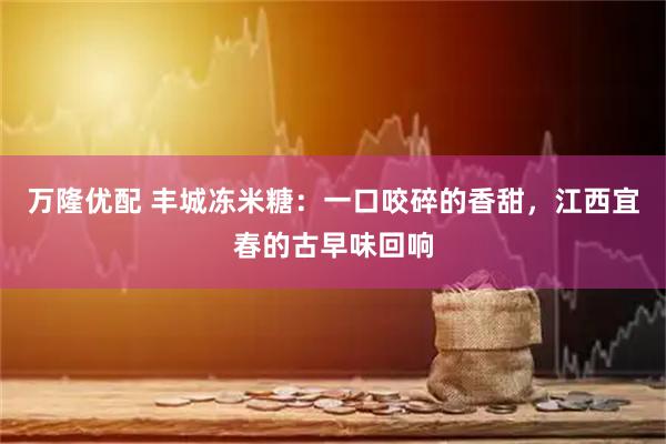 万隆优配 丰城冻米糖：一口咬碎的香甜，江西宜春的古早味回响