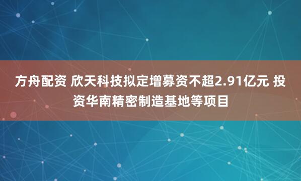方舟配资 欣天科技拟定增募资不超2.91亿元 投资华南精密制造基地等项目