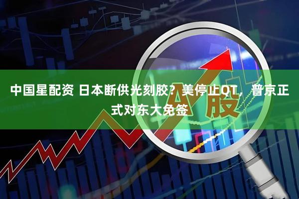 中国星配资 日本断供光刻胶?美停止QT,普京正式对东大免签