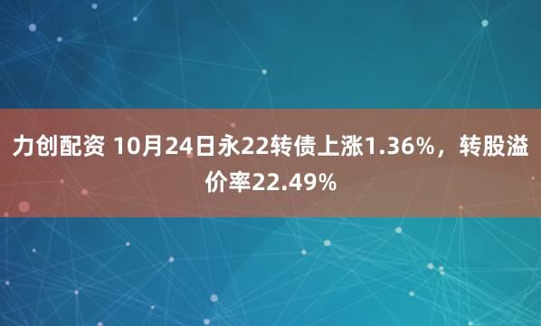 力创配资 10月24日永22转债上涨1.36%,转股溢价率22.49%