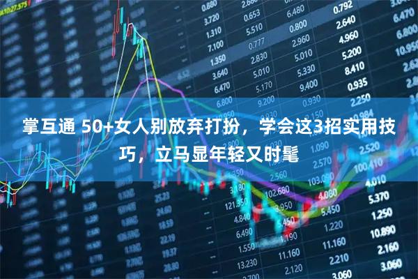 掌互通 50+女人别放弃打扮,学会这3招实用技巧,立马显年轻又时髦