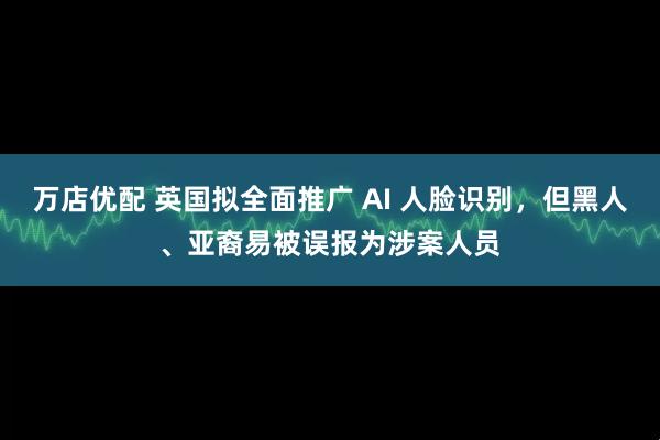 万店优配 英国拟全面推广 AI 人脸识别，但黑人、亚裔易被误报为涉案人员