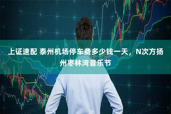 上证速配 泰州机场停车费多少钱一天,N次方扬州枣林湾音乐节