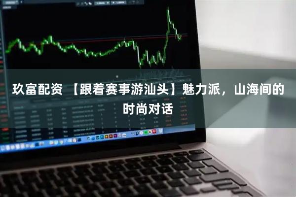 玖富配资 【跟着赛事游汕头】魅力派,山海间的时尚对话