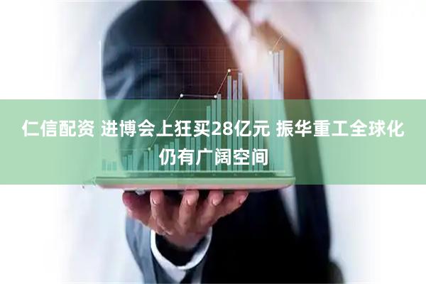 仁信配资 进博会上狂买28亿元 振华重工全球化仍有广阔空间