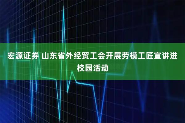 宏源证券 山东省外经贸工会开展劳模工匠宣讲进校园活动