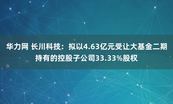 华力网 长川科技:拟以4.63亿元受让大基金二期持有的控股子公司33.33%股权