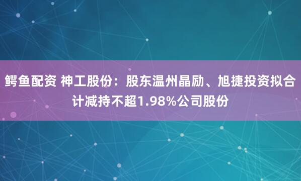 鳄鱼配资 神工股份:股东温州晶励、旭捷投资拟合计减持不超1.98%公司股份