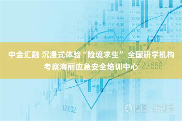 中金汇融 沉浸式体验“险境求生” 全国研学机构考察海丽应急安全培训中心