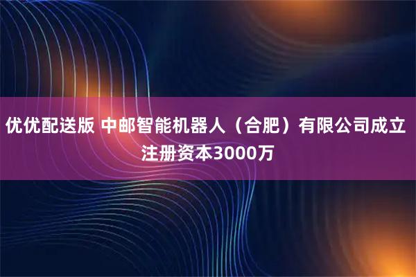 优优配送版 中邮智能机器人（合肥）有限公司成立 注册资本3000万