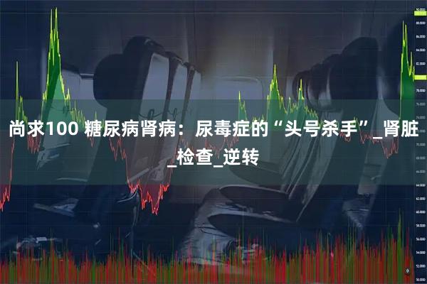 尚求100 糖尿病肾病:尿毒症的“头号杀手”_肾脏_检查_逆转