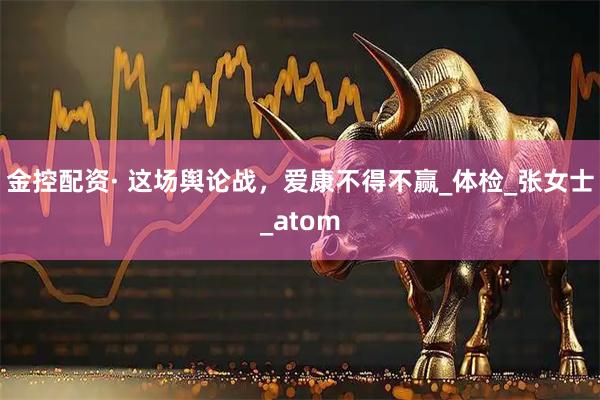 金控配资· 这场舆论战,爱康不得不赢_体检_张女士_atom
