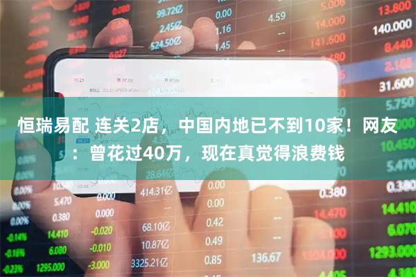 恒瑞易配 连关2店，中国内地已不到10家！网友：曾花过40万，现在真觉得浪费钱
