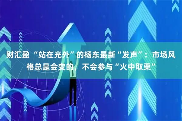 财汇盈 “站在光外”的杨东最新“发声”：市场风格总是会变的，不会参与“火中取栗”