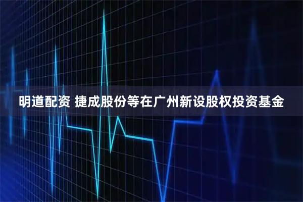 明道配资 捷成股份等在广州新设股权投资基金