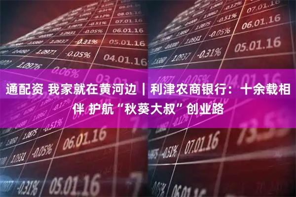 通配资 我家就在黄河边｜利津农商银行：十余载相伴 护航“秋葵大叔”创业路
